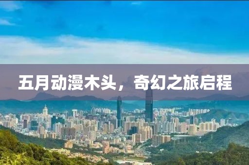 五月动漫木头，奇幻之旅启程