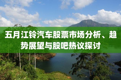五月江铃汽车股票市场分析、趋势展望与股吧热议探讨