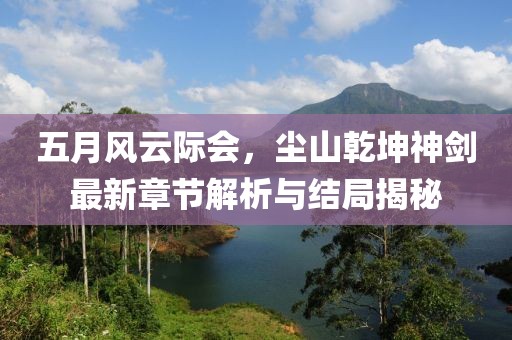 五月风云际会，尘山乾坤神剑最新章节解析与结局揭秘