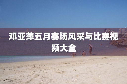 邓亚萍五月赛场风采与比赛视频大全