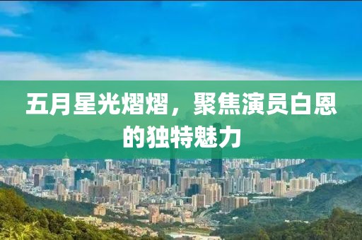 五月星光熠熠，聚焦演员白恩的独特魅力
