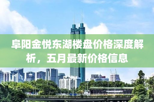 阜阳金悦东湖楼盘价格深度解析，五月最新价格信息