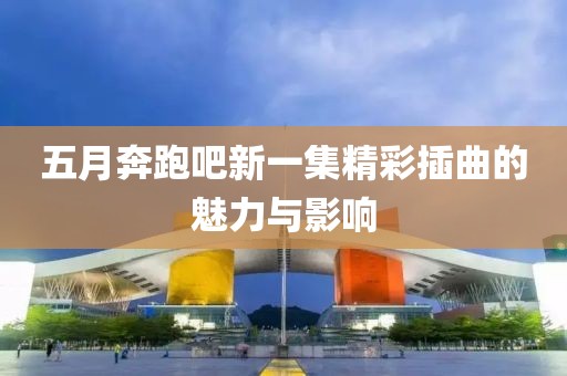 五月奔跑吧新一集精彩插曲的魅力与影响