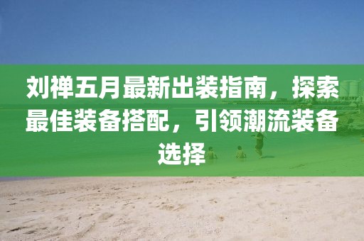 刘禅五月最新出装指南，探索最佳装备搭配，引领潮流装备选择