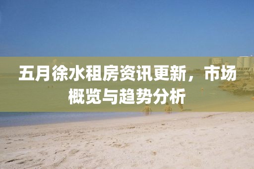 五月徐水租房资讯更新，市场概览与趋势分析