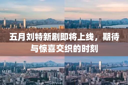 五月刘特新剧即将上线，期待与惊喜交织的时刻