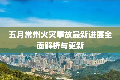 五月常州火灾事故最新进展全面解析与更新