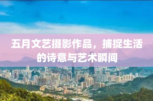 五月文艺摄影作品，捕捉生活的诗意与艺术瞬间