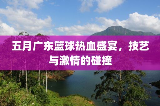 五月广东篮球热血盛宴，技艺与激情的碰撞