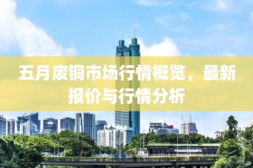 五月废铜市场行情概览，最新报价与行情分析