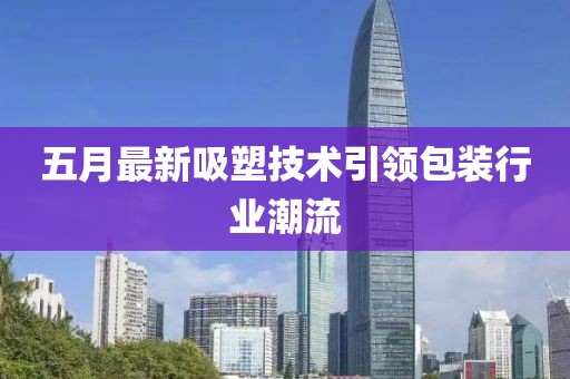 五月最新吸塑技术引领包装行业潮流