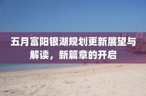 五月富阳银湖规划更新展望与解读，新篇章的开启