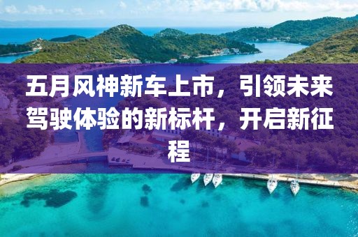 五月风神新车上市，引领未来驾驶体验的新标杆，开启新征程
