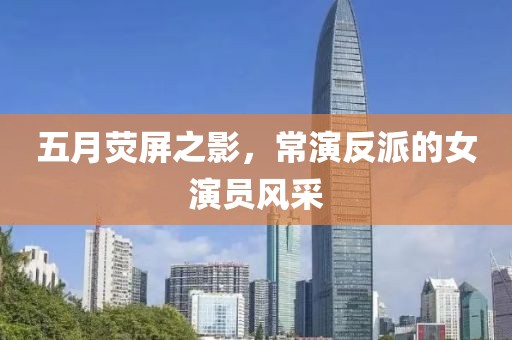 五月荧屏之影，常演反派的女演员风采