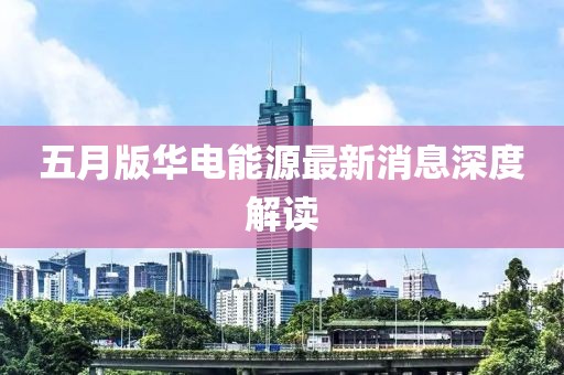五月版华电能源最新消息深度解读