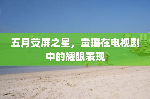 五月荧屏之星，童瑶在电视剧中的耀眼表现