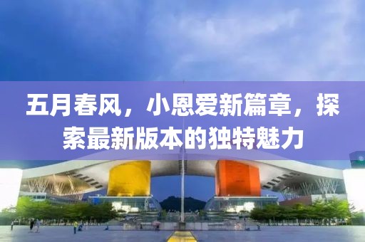 五月春风，小恩爱新篇章，探索最新版本的独特魅力