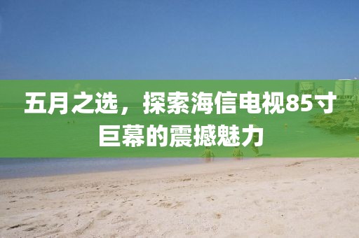 五月之选，探索海信电视85寸巨幕的震撼魅力