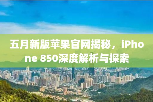 五月新版苹果官网揭秘，iPhone 850深度解析与探索