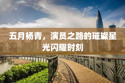 五月杨青，演员之路的璀璨星光闪耀时刻