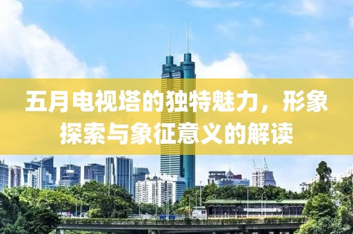 五月电视塔的独特魅力，形象探索与象征意义的解读