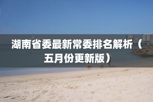 湖南省委最新常委排名解析（五月份更新版）