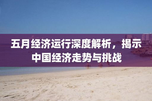 五月经济运行深度解析，揭示中国经济走势与挑战