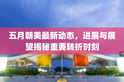 五月朝美最新动态，进展与展望揭秘重要转折时刻