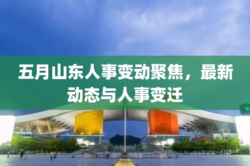五月山东人事变动聚焦，最新动态与人事变迁