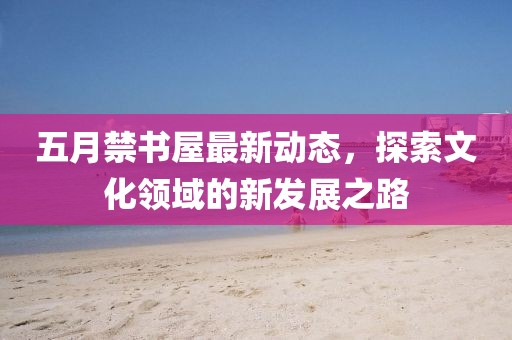 五月禁书屋最新动态，探索文化领域的新发展之路
