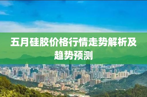 五月硅胶价格行情走势解析及趋势预测