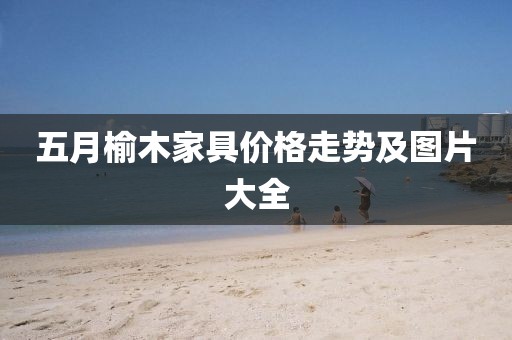 五月榆木家具价格走势及图片大全