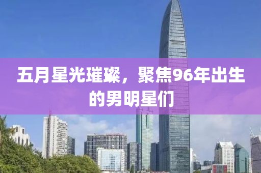 五月星光璀璨，聚焦96年出生的男明星们