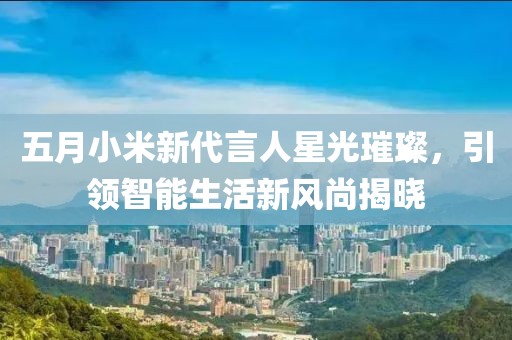 五月小米新代言人星光璀璨，引领智能生活新风尚揭晓