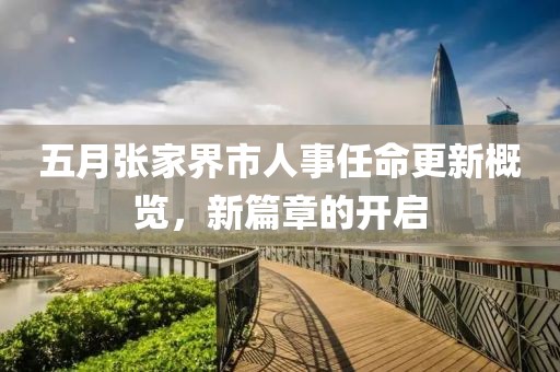 五月张家界市人事任命更新概览，新篇章的开启