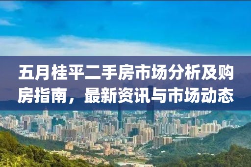 五月桂平二手房市场分析及购房指南，最新资讯与市场动态