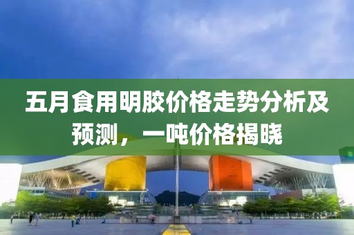 五月食用明胶价格走势分析及预测，一吨价格揭晓