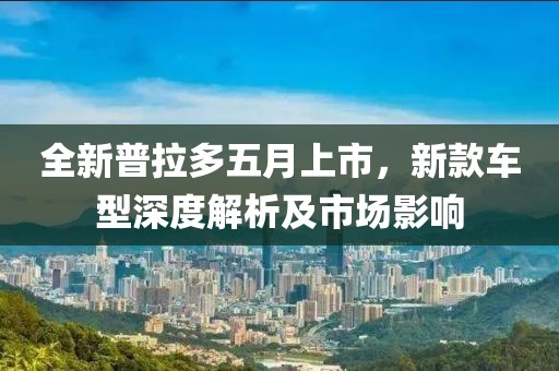 全新普拉多五月上市，新款车型深度解析及市场影响