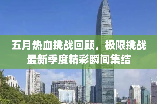 五月热血挑战回顾，极限挑战最新季度精彩瞬间集结