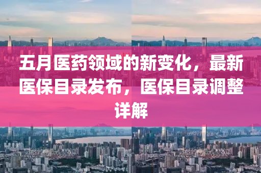 五月医药领域的新变化，最新医保目录发布，医保目录调整详解