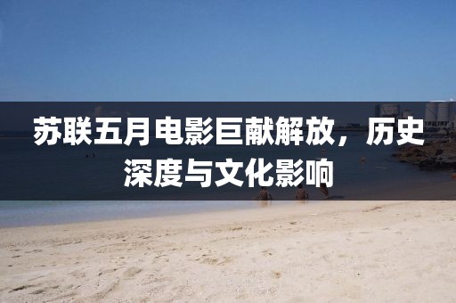 苏联五月电影巨献解放，历史深度与文化影响
