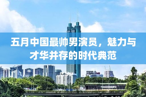 五月中国最帅男演员，魅力与才华并存的时代典范