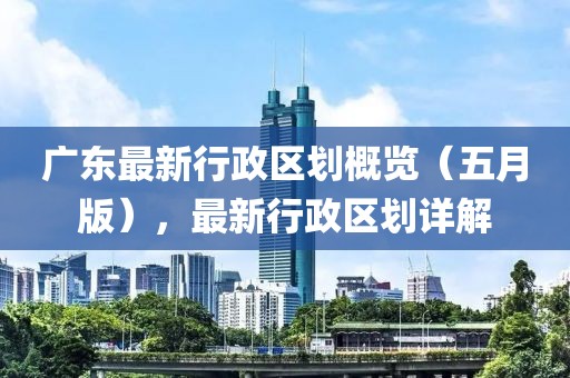 广东最新行政区划概览（五月版），最新行政区划详解