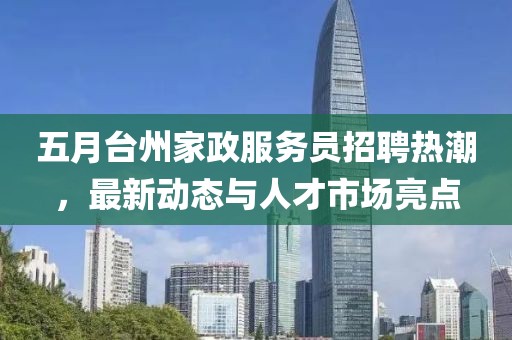 五月台州家政服务员招聘热潮，最新动态与人才市场亮点