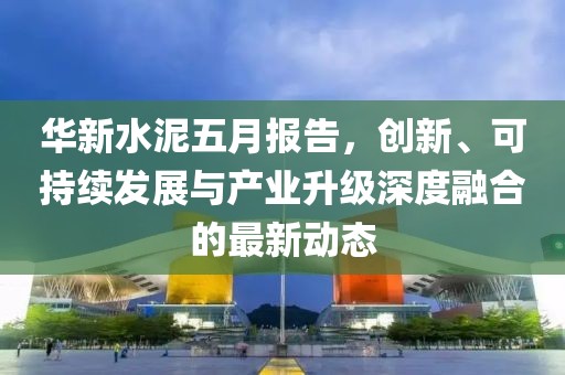 华新水泥五月报告，创新、可持续发展与产业升级深度融合的最新动态