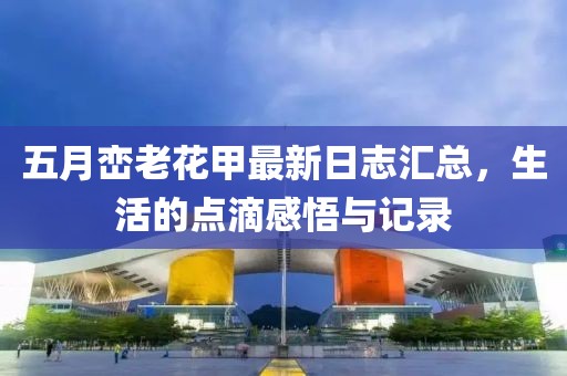 五月峦老花甲最新日志汇总，生活的点滴感悟与记录