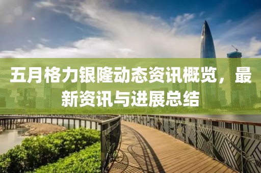 五月格力银隆动态资讯概览，最新资讯与进展总结