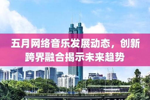 五月网络音乐发展动态，创新跨界融合揭示未来趋势