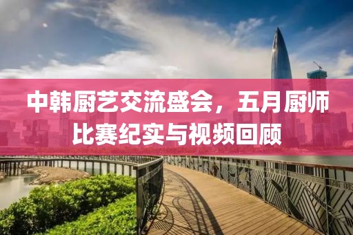 中韩厨艺交流盛会，五月厨师比赛纪实与视频回顾
