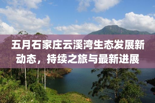 五月石家庄云溪湾生态发展新动态，持续之旅与最新进展
